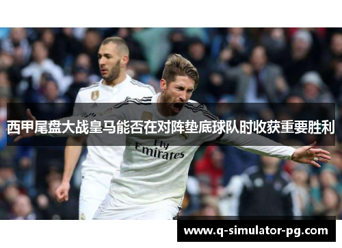 西甲尾盘大战皇马能否在对阵垫底球队时收获重要胜利