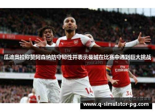 瓜迪奥拉称赞阿森纳防守韧性并表示曼城在比赛中遇到巨大挑战