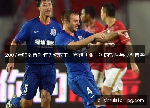 2007年帕洛普补时头球救主，塞维利亚门将的冒险与心理博弈